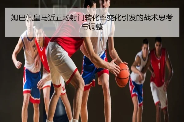 姆巴佩皇马近五场射门转化率变化引发的战术思考与调整