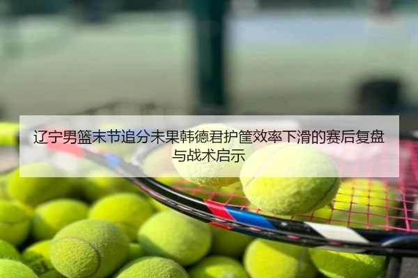 辽宁男篮末节追分未果韩德君护筐效率下滑的赛后复盘与战术启示
